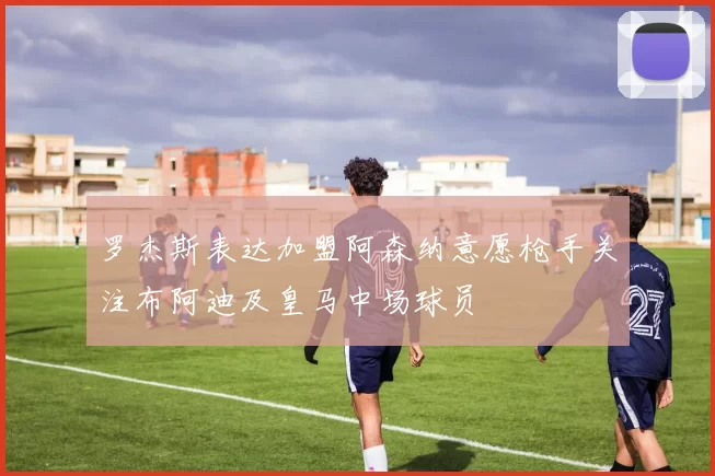 罗杰斯表达加盟阿森纳意愿枪手关注布阿迪及皇马中场球员