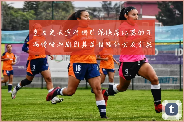 皇马更衣室对姆巴佩缺席比赛的不满情绪加剧因其度假陪伴女友引发争议