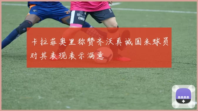 卡拉菲奥里称赞齐沃真诚国米球员对其表现表示满意