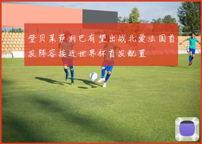 登贝莱萨利巴有望出战北爱法国首发阵容接近世界杯首发配置