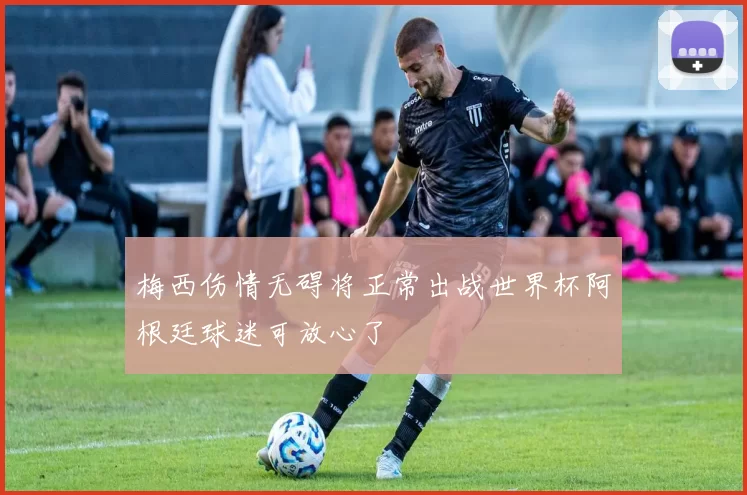 梅西伤情无碍将正常出战世界杯阿根廷球迷可放心了
