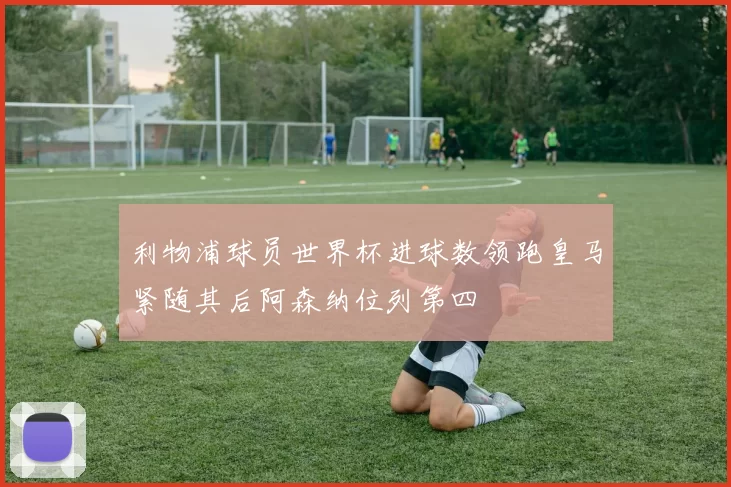 利物浦球员世界杯进球数领跑皇马紧随其后阿森纳位列第四