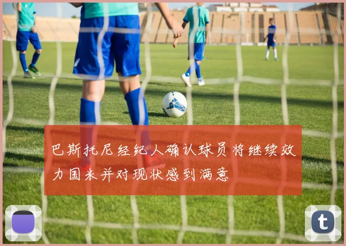巴斯托尼经纪人确认球员将继续效力国米并对现状感到满意