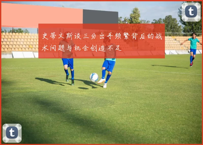 史蒂文斯谈三分出手频繁背后的战术问题与机会创造不足