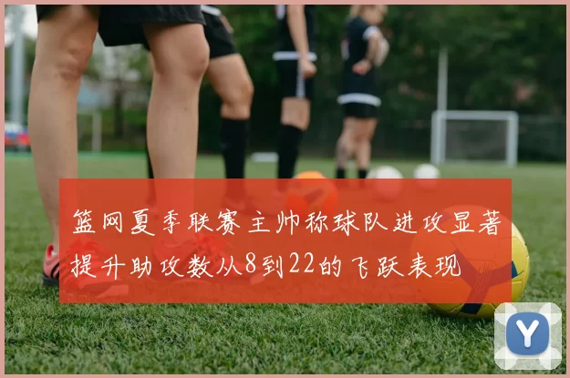 篮网夏季联赛主帅称球队进攻显著提升助攻数从8到22的飞跃表现