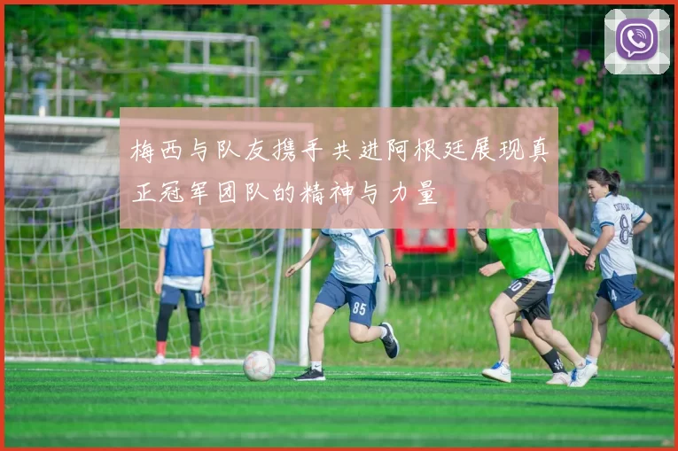 梅西与队友携手共进阿根廷展现真正冠军团队的精神与力量