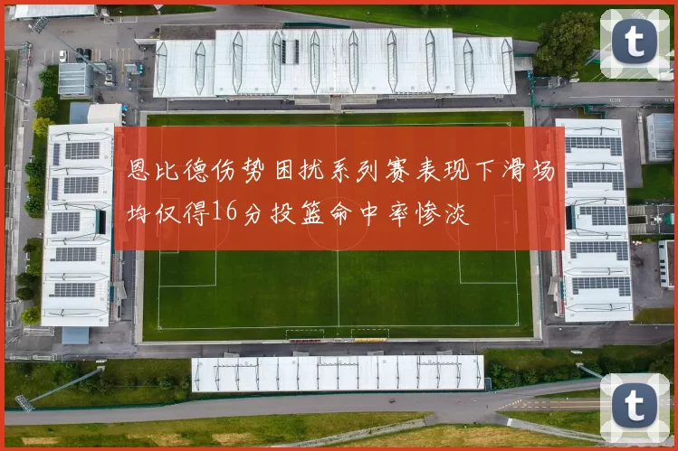 恩比德伤势困扰系列赛表现下滑场均仅得16分投篮命中率惨淡