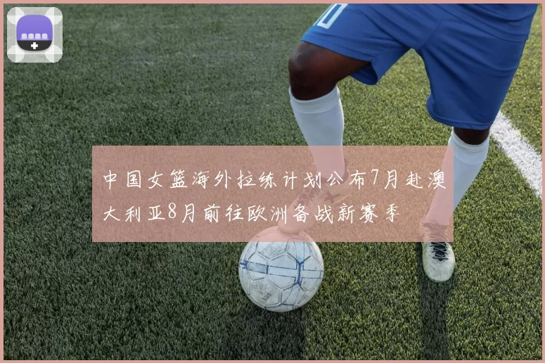 中国女篮海外拉练计划公布7月赴澳大利亚8月前往欧洲备战新赛季