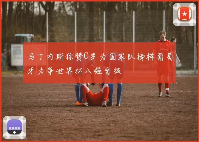 马丁内斯称赞C罗为国家队榜样葡萄牙力争世界杯八强晋级