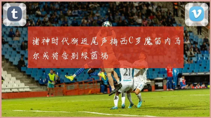 诸神时代渐近尾声梅西C罗魔笛内马尔或将告别绿茵场