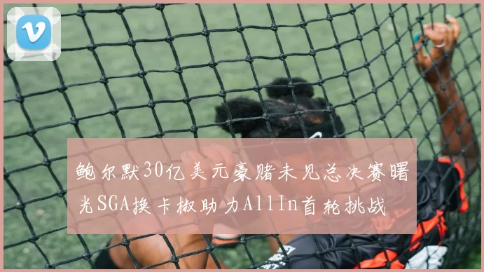鲍尔默30亿美元豪赌未见总决赛曙光SGA换卡椒助力AllIn首轮挑战