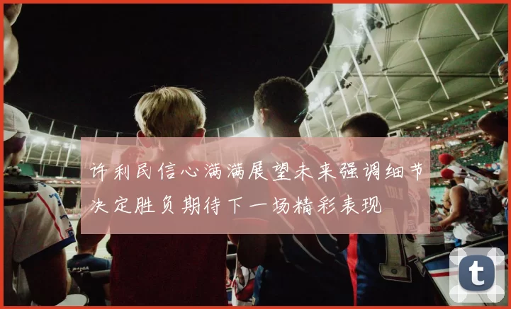许利民信心满满展望未来强调细节决定胜负期待下一场精彩表现