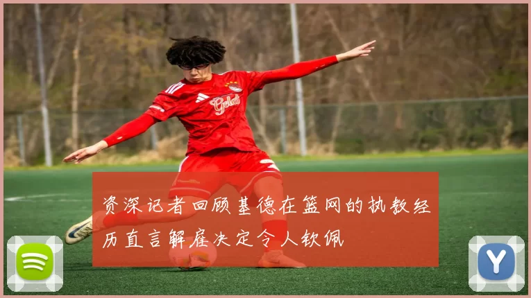 资深记者回顾基德在篮网的执教经历直言解雇决定令人钦佩