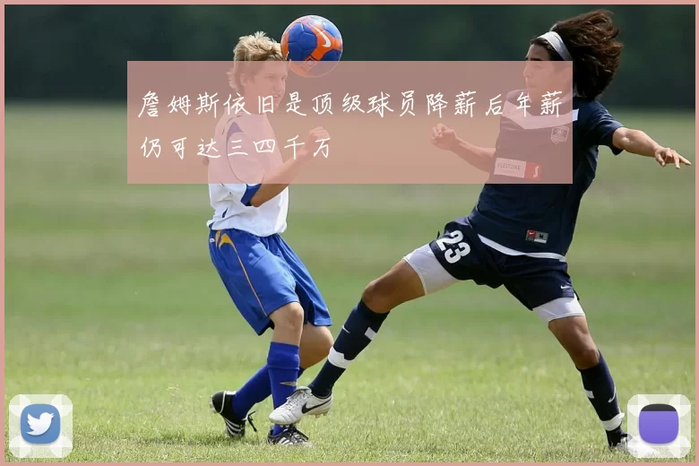 詹姆斯依旧是顶级球员降薪后年薪仍可达三四千万
