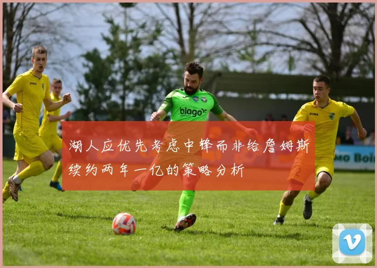 湖人应优先考虑中锋而非给詹姆斯续约两年一亿的策略分析