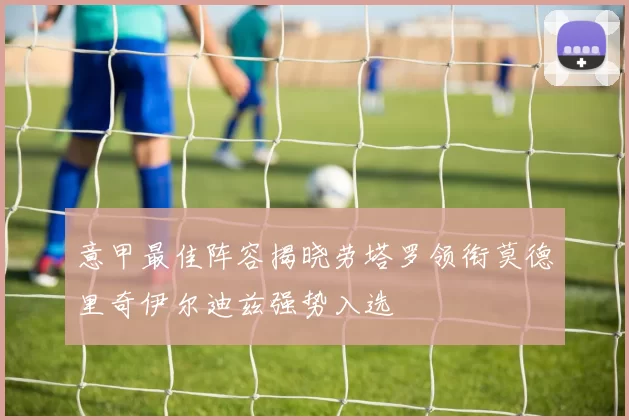 意甲最佳阵容揭晓劳塔罗领衔莫德里奇伊尔迪兹强势入选