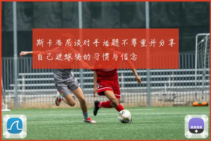 斯卡洛尼谈对手话题不尊重并分享自己进球场的习惯与信念