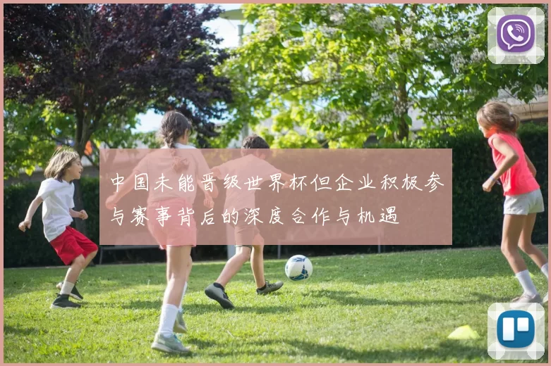 中国未能晋级世界杯但企业积极参与赛事背后的深度合作与机遇
