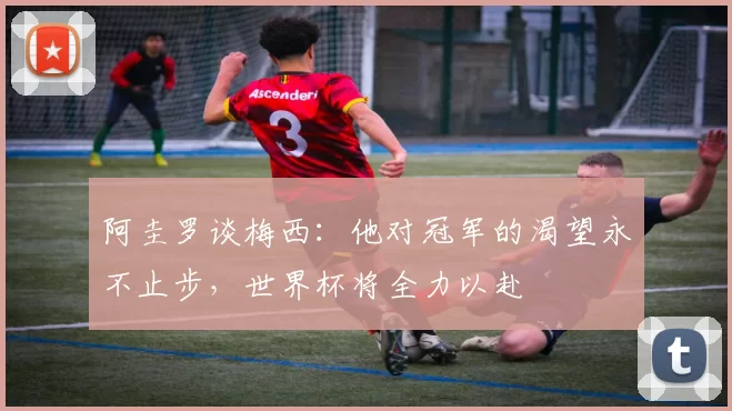 阿圭罗谈梅西：他对冠军的渴望永不止步，世界杯将全力以赴