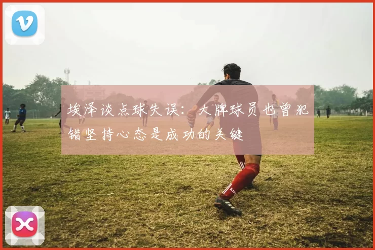 埃泽谈点球失误：大牌球员也曾犯错坚持心态是成功的关键