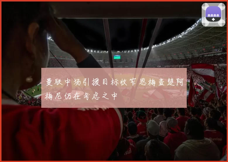 曼联中场引援目标收窄恩梅查楚阿梅尼仍在考虑之中