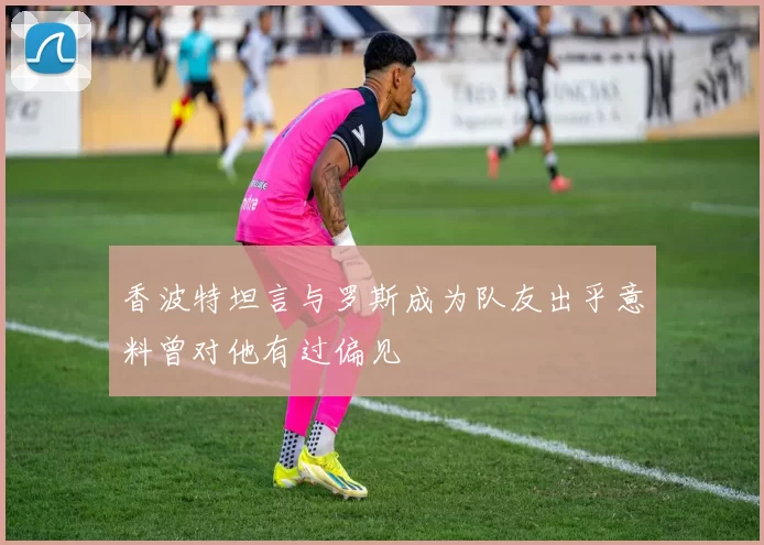 香波特坦言与罗斯成为队友出乎意料曾对他有过偏见